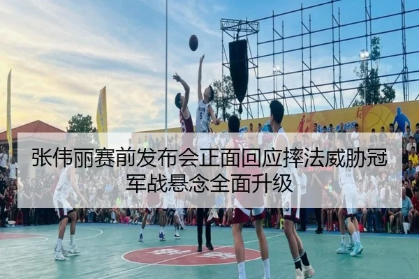 张伟丽赛前发布会正面回应摔法威胁冠军战悬念全面升级