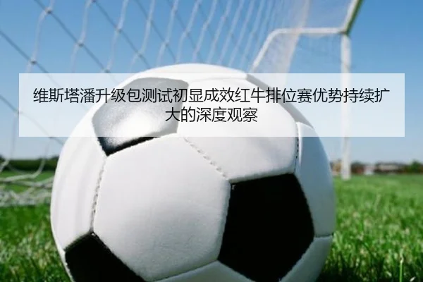 维斯塔潘升级包测试初显成效红牛排位赛优势持续扩大的深度观察