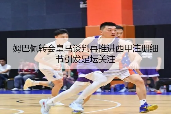 姆巴佩转会皇马谈判再推进西甲注册细节引发足坛关注