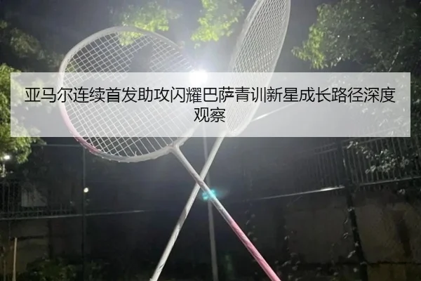 亚马尔连续首发助攻闪耀巴萨青训新星成长路径深度观察